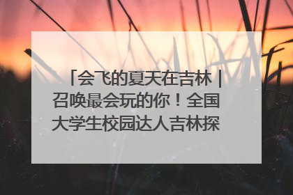 会飞的夏天在吉林｜召唤最会玩的你！全国大学生校园达人吉林探线活动招募中