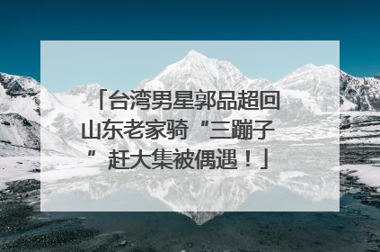 台湾男星郭品超回山东老家骑“三蹦子”赶大集被偶遇！