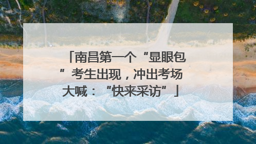 南昌第一个“显眼包”考生出现，冲出考场大喊：“快来采访”