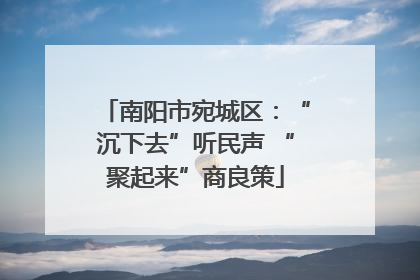 南阳市宛城区：“沉下去”听民声 “聚起来”商良策