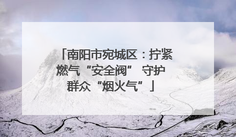 南阳市宛城区:拧紧燃气“安全阀” 守护群众“烟火气”