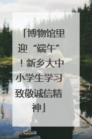博物馆里迎“端午”！新乡大中小学生学习致敬诚信精神