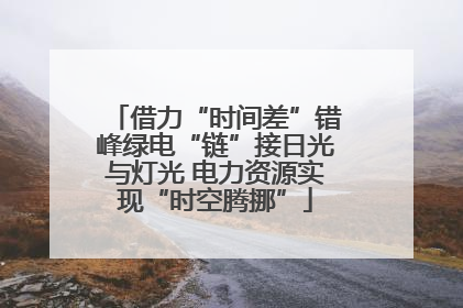 借力“时间差”错峰绿电“链”接日光与灯光 电力资源实现“时空腾挪”