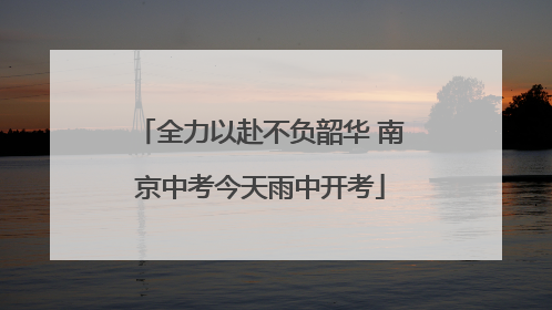 全力以赴不负韶华 南京中考今天雨中开考