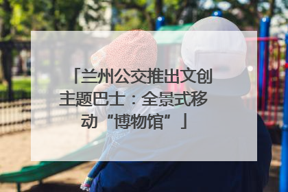 兰州公交推出文创主题巴士：全景式移动“博物馆”