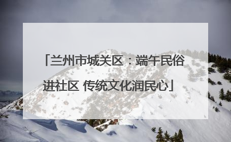 兰州市城关区：端午民俗进社区 传统文化润民心