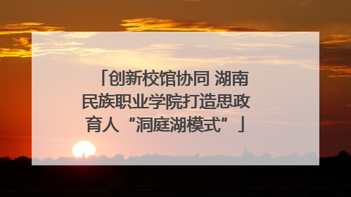创新校馆协同 湖南民族职业学院打造思政育人“洞庭湖模式”