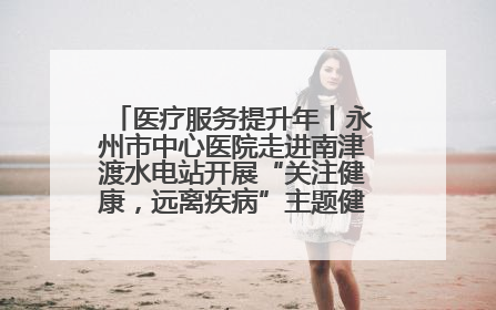 医疗服务提升年丨永州市中心医院走进南津渡水电站开展“关注健康，远离疾病”主题健康促进活动