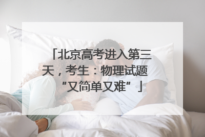 北京高考进入第三天，考生：物理试题“又简单又难”