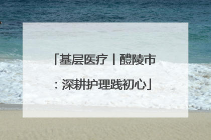 基层医疗丨醴陵市：深耕护理践初心