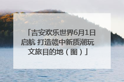 吉安欢乐世界6月1日启航 打造赣中新质潮玩文旅目的地（图）