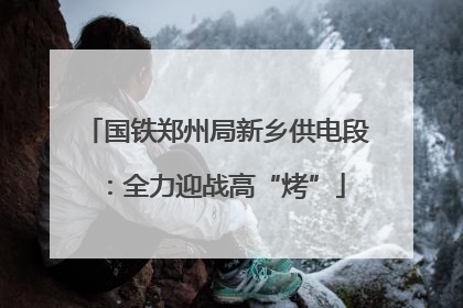 国铁郑州局新乡供电段：全力迎战高“烤”