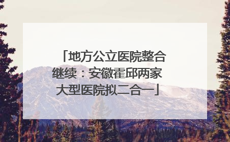 地方公立医院整合继续：安徽霍邱两家大型医院拟二合一