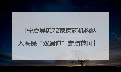 宁夏吴忠72家医药机构纳入医保“双通道”定点范围