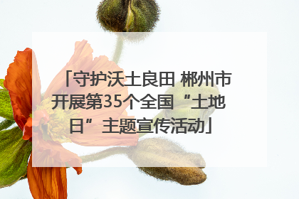 守护沃土良田 郴州市开展第35个全国“土地日”主题宣传活动