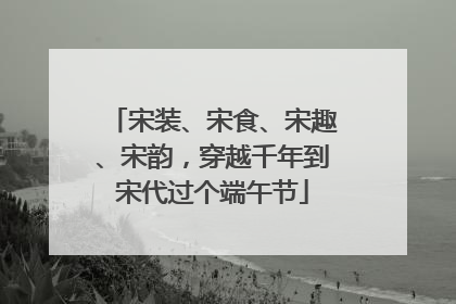 宋装、宋食、宋趣、宋韵，穿越千年到宋代过个端午节