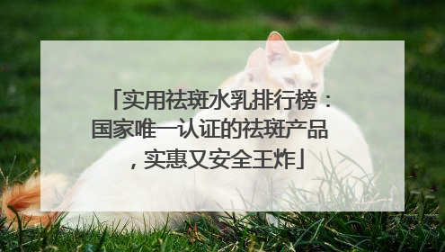 实用祛斑水乳排行榜：国家唯一认证的祛斑产品，实惠又安全王炸