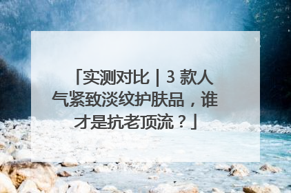 实测对比｜3 款人气紧致淡纹护肤品，谁才是抗老顶流？