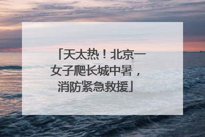 天太热！北京一女子爬长城中暑，消防紧急救援