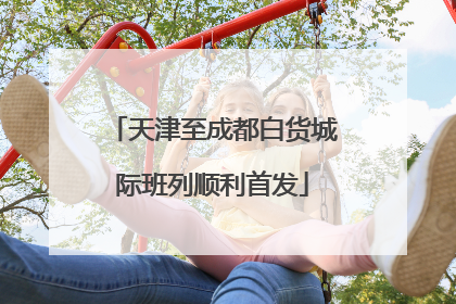 天津至成都白货城际班列顺利首发