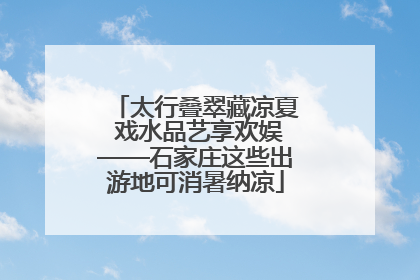 太行叠翠藏凉夏 戏水品艺享欢娱——石家庄这些出游地可消暑纳凉