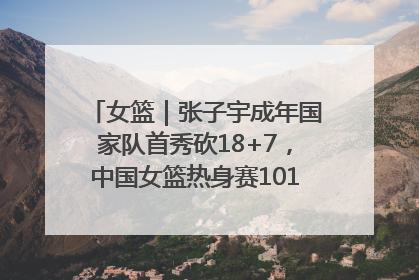 女篮｜张子宇成年国家队首秀砍18+7，中国女篮热身赛101比55大胜波黑