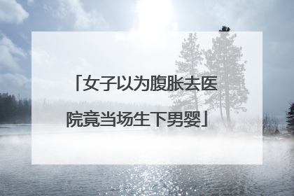 女子以为腹胀去医院竟当场生下男婴