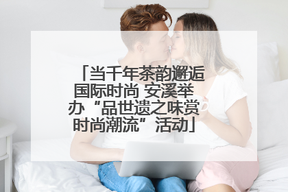 当千年茶韵邂逅国际时尚 安溪举办“品世遗之味赏时尚潮流”活动