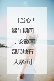 当心！端午期间，安徽南部局地有大暴雨