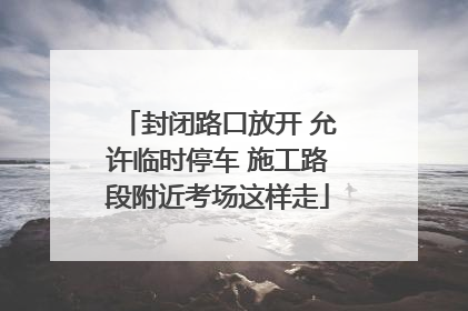 封闭路口放开 允许临时停车 施工路段附近考场这样走
