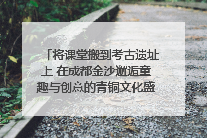 将课堂搬到考古遗址上 在成都金沙邂逅童趣与创意的青铜文化盛宴｜文化中国行