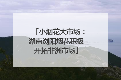 小烟花大市场：湖南浏阳烟花积极开拓非洲市场