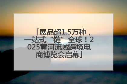 展品超1.5万种，一站式“链”全球！2025黄河流域跨境电商博览会启幕