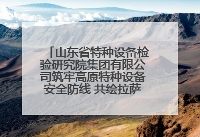 山东省特种设备检验研究院集团有限公司筑牢高原特种设备安全防线 共绘拉萨美好生活画卷