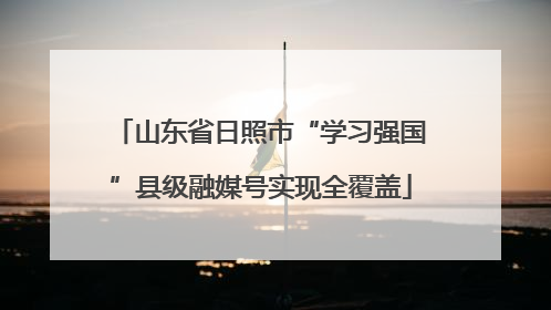 山东省日照市“学习强国”县级融媒号实现全覆盖