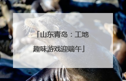 山东青岛：工地趣味游戏迎端午