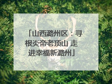 山西潞州区：寻根炎帝老顶山 走进幸福新潞州