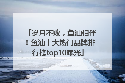 岁月不败，鱼油相伴！鱼油十大热门品牌排行榜top10曝光