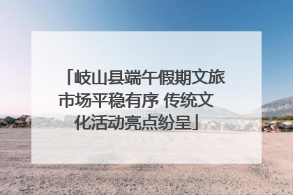 岐山县端午假期文旅市场平稳有序 传统文化活动亮点纷呈
