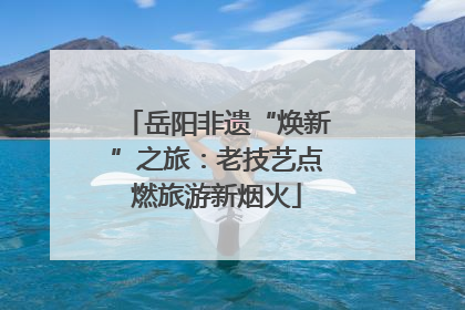 岳阳非遗“焕新”之旅：老技艺点燃旅游新烟火