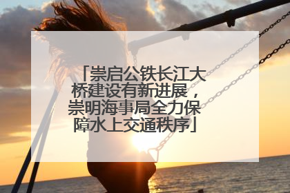 崇启公铁长江大桥建设有新进展，崇明海事局全力保障水上交通秩序