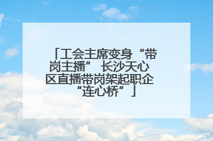 工会主席变身“带岗主播” 长沙天心区直播带岗架起职企“连心桥”