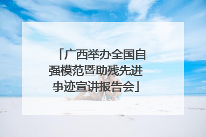 广西举办全国自强模范暨助残先进事迹宣讲报告会