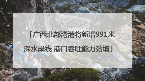 广西北部湾港将新增991米深水岸线 港口吞吐能力劲增
