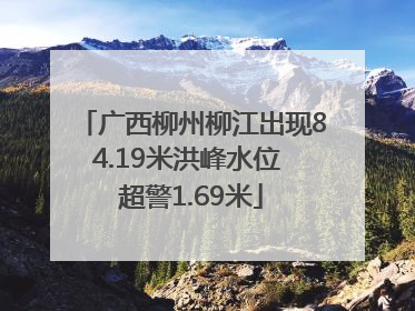 广西柳州柳江出现84.19米洪峰水位 超警1.69米