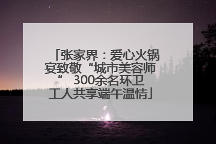 张家界：爱心火锅宴致敬“城市美容师” 300余名环卫工人共享端午温情