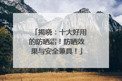 揭晓：十大好用的防晒霜！防晒效果与安全兼具！