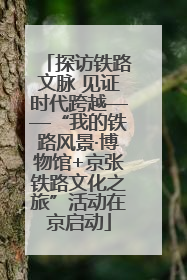 探访铁路文脉 见证时代跨越——“我的铁路风景·博物馆+京张铁路文化之旅”活动在京启动