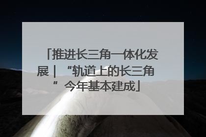 推进长三角一体化发展｜“轨道上的长三角”今年基本建成