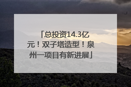 总投资14.3亿元！双子塔造型！泉州一项目有新进展